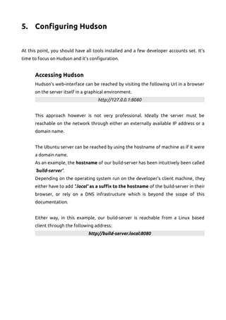 5. Configuring Hudson
At this point, you should have all tools installed and a few developer accounts set. It's
time to focus on Hudson and it's configuration.
Accessing Hudson
Hudson's web-interface can be reached by visiting the following Url in a browser
on the server itself in a graphical environment.
http://127.0.0.1:8080
This approach however is not very professional. Ideally the server must be
reachable on the network through either an externally available IP address or a
domain name.
The Ubuntu server can be reached by using the hostname of machine as if it were
a domain name.
As an example, the hostname of our build-server has been intuitively been called
'build-server'.
Depending on the operating system run on the developer's client machine, they
either have to add '.local' as a suffix to the hostname of the build-server in their
browser, or rely on a DNS infrastructure which is beyond the scope of this
documentation.
Either way, in this example, our build-server is reachable from a Linux based
client through the following address:
http://build-server.local:8080
 