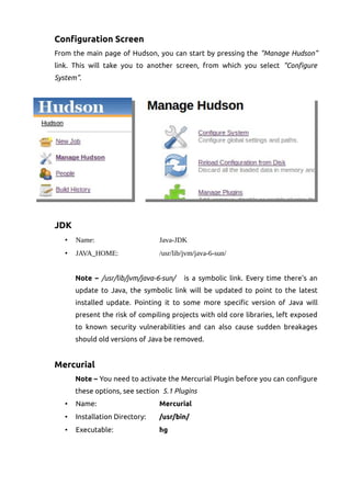 Configuration Screen
From the main page of Hudson, you can start by pressing the “Manage Hudson”
link. This will take you to another screen, from which you select “Configure
System”.
JDK
• Name: Java-JDK
• JAVA_HOME: /usr/lib/jvm/java-6-sun/
Note – /usr/lib/jvm/java-6-sun/ is a symbolic link. Every time there's an
update to Java, the symbolic link will be updated to point to the latest
installed update. Pointing it to some more specific version of Java will
present the risk of compiling projects with old core libraries, left exposed
to known security vulnerabilities and can also cause sudden breakages
should old versions of Java be removed.
Mercurial
Note – You need to activate the Mercurial Plugin before you can configure
these options, see section 5.1 Plugins
• Name: Mercurial
• Installation Directory: /usr/bin/
• Executable: hg
 
