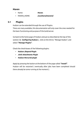 Maven
• Name: Maven
• MAVEN_HOME: /usr/share/maven2/
5.1 Plugins
Hudson can be extended through the use of Plugins.
There are many available, this documentation will only cover the ones needed for
the basic functioning and purpose of this build-server.
Go back to the home page of Hudson and just as described at the top of this
section ( 5. Configuring Hudson ), click on the link to “Manage Hudson”, and
select “Manage Plugins”.
Check the check-boxes of the following plugins:
• Hudson JDepend Plugin
• JUnit Attachments Plugin
• Hudson Mercurial plugin
Apply by pressing the button at the bottom of the page called “Install”.
Hudson will be restarted ( eventually after jobs have been completed should
there already be some running at the moment ).
 