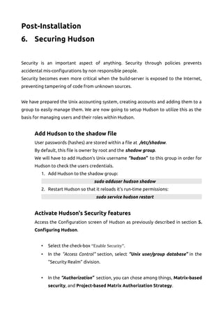 Post-Installation
6. Securing Hudson
Security is an important aspect of anything. Security through policies prevents
accidental mis-configurations by non responsible people.
Security becomes even more critical when the build-server is exposed to the Internet,
preventing tampering of code from unknown sources.
We have prepared the Unix accounting system, creating accounts and adding them to a
group to easily manage them. We are now going to setup Hudson to utilize this as the
basis for managing users and their roles within Hudson.
Add Hudson to the shadow file
User passwords (hashes) are stored within a file at /etc/shadow.
By default, this file is owner by root and the shadow group.
We will have to add Hudson's Unix username “hudson” to this group in order for
Hudson to check the users credentials.
1. Add Hudson to the shadow group:
sudo adduser hudson shadow
2. Restart Hudson so that it reloads it's run-time permissions:
sudo service hudson restart
Activate Hudson's Security features
Access the Configuration screen of Hudson as previously described in section 5.
Configuring Hudson.
• Select the check-box “Enable Security”.
• In the “Access Control” section, select “Unix user/group database” in the
“Security Realm” division.
• In the “Authorization” section, you can chose among things, Matrix-based
security, and Project-based Matrix Authorization Strategy.
 