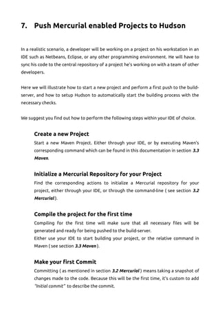 7. Push Mercurial enabled Projects to Hudson
In a realistic scenario, a developer will be working on a project on his workstation in an
IDE such as Netbeans, Eclipse, or any other programming environment. He will have to
sync his code to the central repository of a project he's working on with a team of other
developers.
Here we will illustrate how to start a new project and perform a first push to the build-
server, and how to setup Hudson to automatically start the building process with the
necessary checks.
We suggest you find out how to perform the following steps within your IDE of choice.
Create a new Project
Start a new Maven Project. Either through your IDE, or by executing Maven's
corresponding command which can be found in this documentation in section 3.3
Maven.
Initialize a Mercurial Repository for your Project
Find the corresponding actions to initialize a Mercurial repository for your
project, either through your IDE, or through the command-line ( see section 3.2
Mercurial ).
Compile the project for the first time
Compiling for the first time will make sure that all necessary files will be
generated and ready for being pushed to the build-server.
Either use your IDE to start building your project, or the relative command in
Maven ( see section 3.3 Maven ).
Make your first Commit
Committing ( as mentioned in section 3.2 Mercurial ) means taking a snapshot of
changes made to the code. Because this will be the first time, it's custom to add
“Initial commit” to describe the commit.
 