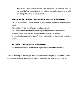 Note – IDE's will usually take care of adding all the changed files to
Mercurial before committing. If committing manually, remember to add
the changed files first before committing.
Create Project folder and Repository on the Build-server
On the build-server, a folder should be prepared to accommodate the project
itself.
Access to the folder should be prepared accordingly.
Do not forget to initialize a mercurial repository on the build-server too.
Any Mercurial transaction will happen between 2 Mercurial folders.
If either local or destination doesn't have a mercurial repository, the transaction
will fail.
Push the Commit to the Build-server
Please refer to section 3.2 Mercurial regarding the pushing of a commit.
After performing all these steps, depending on the folder rights, it should be possible
for users to clone that repository on their local machine and have an exact copy of it.
 
