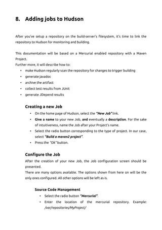 8. Adding jobs to Hudson
After you've setup a repository on the build-server's filesystem, it's time to link the
repository to Hudson for monitoring and building.
This documentation will be based on a Mercurial enabled repository with a Maven
Project.
Further more, it will describe how to:
• make Hudson regularly scan the repository for changes to trigger building
• generate javadoc
• archive the artifact
• collect test results from JUnit
• generate JDepend results
Creating a new Job
• On the home page of Hudson, select the “New Job” link.
• Give a name to your new Job, and eventually a description. For the sake
of intuitiveness, name the Job after your Project's name.
• Select the radio button corresponding to the type of project. In our case,
select “Build a maven2 project”.
• Press the “Ok” button.
Configure the Job
After the creation of your new Job, the Job configuration screen should be
presented.
There are many options available. The options shown from here on will be the
only ones configured. All other options will be left as is.
Source Code Management
• Select the radio button “Mercurial”.
• Enter the location of the mercurial repository. Example:
/var/repositories/MyProject/
 
