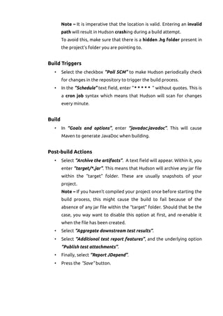 Note – It is imperative that the location is valid. Entering an invalid
path will result in Hudson crashing during a build attempt.
To avoid this, make sure that there is a hidden .hg folder present in
the project's folder you are pointing to.
Build Triggers
• Select the checkbox “Poll SCM” to make Hudson periodically check
for changes in the repository to trigger the build process.
• In the “Schedule” text field, enter “* * * * * “ without quotes. This is
a cron job syntax which means that Hudson will scan for changes
every minute.
Build
• In “Goals and options”, enter “javadoc:javadoc”. This will cause
Maven to generate JavaDoc when building.
Post-build Actions
• Select “Archive the artifacts”. A text field will appear. Within it, you
enter “target/*.jar”. This means that Hudson will archive any jar file
within the “target” folder. These are usually snapshots of your
project.
Note – If you haven't compiled your project once before starting the
build process, this might cause the build to fail because of the
absence of any jar file within the “target” folder. Should that be the
case, you way want to disable this option at first, and re-enable it
when the file has been created.
• Select “Aggregate downstream test results”.
• Select “Additional test report features”, and the underlying option
“Publish test attachments”.
• Finally, select “Report JDepend”.
• Press the “Save” button.
 