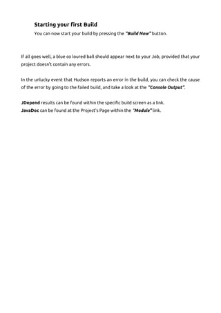 Starting your first Build
You can now start your build by pressing the “Build Now” button.
If all goes well, a blue co loured ball should appear next to your Job, provided that your
project doesn't contain any errors.
In the unlucky event that Hudson reports an error in the build, you can check the cause
of the error by going to the failed build, and take a look at the “Console Output”.
JDepend results can be found within the specific build screen as a link.
JavaDoc can be found at the Project's Page within the “Module” link.
 