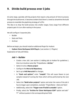 9. Divide build process over 3 jobs
At some stage, specially with big projects that require a big amount of time to process
through the build-server, it becomes evident that there's a need to streamline the build
process to resemble the pipelining strategy of a CPU.
The idea is to chop the build process into smaller stages. Every stage from different
projects gets it's turn after waiting in the queue.
We will configure 3 separate jobs:
• Builder
• Stats and Tests
• Archiver
Before we begin, you should install an additional Plugin for Hudson:
• Hudson Clone Workspace SCM Plug-in. ( see section 5.1 Plugins )
Explanation of why will follow.
Job 1 – Builder
• Create a new Job ( see section 8. Adding jobs to Hudson for guidelines ).
Give it an intuitive name like “ProjectName - Builder”
• Select it to be a Maven project
• Configure the Mercurial Repository.
• Set it up to Poll Mercurial for changes.
• In “Goals and options”, enter “compile”. This will cause Maven to just
compile instead of running the Tests which will be performed by the next
Job.
• Select the “Build other projects” option and enter the name of the job it
has to trigger upon completion, example: “ProjectName – Stats and Tests”.
• Additionally, select the “Trigger even if build is unstable” option.
• Finally, select the “Archive for Clone Workspace SCM” option and add “
** ” without quotes in the corresponding text field.
 