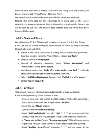 What we have done now, is create a Job which will solely build the project, and
trigger the next Job “ProjectName – Stats and Tests”.
We have also indicated that the workspace of this Job should be cloned.
Cloning the workspace has the advantage of it being used as the source
repository, in a way, acting as our Mercurial repository. Additionally, the next job
will be able to use the same build in case another build job would have been
triggered in between.
Job 2 – Stats and Tests
We will create a 2nd
Job. This one will be triggered by our first Job, the Builder.
It will use Job 1's cloned workspace as the source for which to analyze and test
through JDepend and JUnit.
• Create a new Job ( see section 8. Adding jobs to Hudson for guidelines ).
Give it an intuitive name like “ProjectName – States and Tests”
• Select it to be a Maven project
• Instead of choosing Mercurial, select “Clone Workspace” and
“ProjectName – Build” as the parent.
• You should notice that “Build after other projects are built” is already
selected and pointing to the correct parent Job name.
• Select “Additional test report features” and “Publish test attachments”.
• Select “Report JDepend”.
Job 3 – Archiver
This Job will run every 15 minutes and automatically archive our project.
It will run independently of our previous 2 Jobs.
• Create a new Job ( see section 8. Adding jobs to Hudson for guidelines ).
Give it an intuitive name like “ProjectName - Archiver”
• Select it to be a Maven project
• Configure the Mercurial Repository.
• Select “Build periodically”, and add “ */15 * * * * ” without quotes in the
Schedule field. This will cause Hudson to start the build every 15minutes.
• In “Goals and options”, enter “javadoc:aggregate”. This will cause Maven
to generate JavaDoc found anywhere within the project when building.
• Select “Archive the artifacts” and enter “ ** ” without quotes in the
 