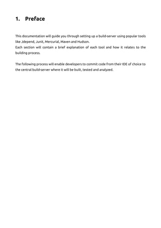 1. Preface
This documentation will guide you through setting up a build-server using popular tools
like Jdepend, Junit, Mercurial, Maven and Hudson.
Each section will contain a brief explanation of each tool and how it relates to the
building process.
The following process will enable developers to commit code from their IDE of choice to
the central build-server where it will be built, tested and analyzed.
 