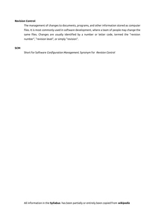 Revision Control
The management of changes to documents, programs, and other information stored as computer
files. It is most commonly used in software development, where a team of people may change the
same files. Changes are usually identified by a number or letter code, termed the "revision
number", "revision level", or simply "revision".
SCM
Short for Software Configuration Management. Synonym for Revision Control
All information in the Syllabus has been partially or entirely been copied from wikipedia
 