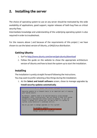 2. Installing the server
The choice of operating system to use on any server should be motivated by the wide
availability of applications, good support, regular releases of both bug fixes as critical
security fixes.
Intermediate knowledge and understanding of the underlying operating system is also
required in order to troubleshoot.
For the reasons above ( and because of the requirements of this project ) we have
chosen to use the latest version of Ubuntu, a GNU/Linux distribution.
Getting Ubuntu
1. Surf to http://www.ubuntu.com/server/get-ubuntu/download
2. Follow the guide on the website to chose the appropriate architecture
version of Ubuntu and how to boot the system up to start the installation.
Installing
The installation is pretty straight forward following the instructions.
You may want to prefer selecting a few things during the installation:
1. At the Select and install software screen, chose to manage upgrades by
Install security updates automatically.
 