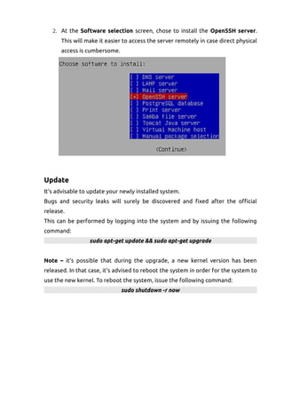 2. At the Software selection screen, chose to install the OpenSSH server.
This will make it easier to access the server remotely in case direct physical
access is cumbersome.
Update
It's advisable to update your newly installed system.
Bugs and security leaks will surely be discovered and fixed after the official
release.
This can be performed by logging into the system and by issuing the following
command:
sudo apt-get update && sudo apt-get upgrade
Note – it's possible that during the upgrade, a new kernel version has been
released. In that case, it's advised to reboot the system in order for the system to
use the new kernel. To reboot the system, issue the following command:
sudo shutdown -r now
 