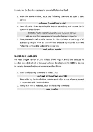 in order for the Sun-Java package to be available for download.
1. From the command-line, issue the following command to open a text-
editor:
sudo nano /etc/apt/sources.list
2. Search for the 2 lines regarding the 'Partner' repository, and remove the '#'
symbol to enable them.
deb http://archive.canonical.com/ubuntu maverick partner
deb-src http://archive.canonical.com/ubuntu maverick partner
3. Now you need to refresh the sources list. Ubuntu keeps a local copy of all
available packages from all the different enabled repositories. Issue the
following command to update the source list:
sudo apt-get update
Install sun-java6-jdk
We need the jdk version of Java instead of the regular binary one because we
need an extended subset of the Java Software Development Kit (SDK) to be able
to compile Java applications among many other things.
1. Issue the following command to install Java:
sudo apt-get install sun-java6-jdk
Note – During the installation, you are required to accept a license. Accept
it to proceed with the installation.
2. Verify that Java is installed, issue the following command:
java -version
 