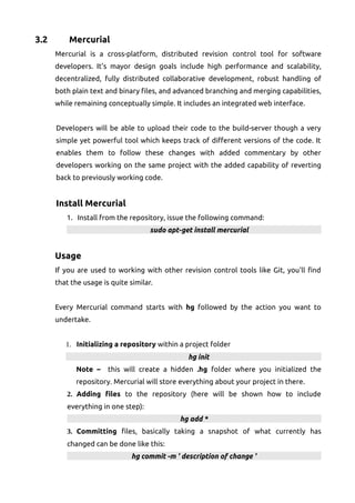 3.2 Mercurial
Mercurial is a cross-platform, distributed revision control tool for software
developers. It's mayor design goals include high performance and scalability,
decentralized, fully distributed collaborative development, robust handling of
both plain text and binary files, and advanced branching and merging capabilities,
while remaining conceptually simple. It includes an integrated web interface.
Developers will be able to upload their code to the build-server though a very
simple yet powerful tool which keeps track of different versions of the code. It
enables them to follow these changes with added commentary by other
developers working on the same project with the added capability of reverting
back to previously working code.
Install Mercurial
1. Install from the repository, issue the following command:
sudo apt-get install mercurial
Usage
If you are used to working with other revision control tools like Git, you'll find
that the usage is quite similar.
Every Mercurial command starts with hg followed by the action you want to
undertake.
1. Initializing a repository within a project folder
hg init
Note – this will create a hidden .hg folder where you initialized the
repository. Mercurial will store everything about your project in there.
2. Adding files to the repository (here will be shown how to include
everything in one step):
hg add *
3. Committing files, basically taking a snapshot of what currently has
changed can be done like this:
hg commit -m ' description of change '
 