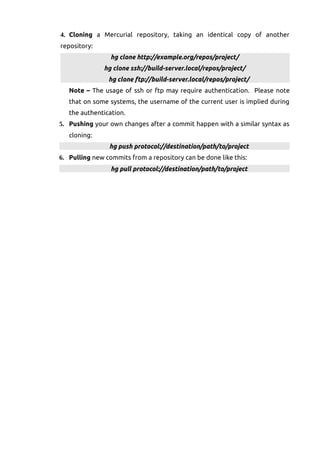 4. Cloning a Mercurial repository, taking an identical copy of another
repository:
hg clone http://example.org/repos/project/
hg clone ssh://build-server.local/repos/project/
hg clone ftp://build-server.local/repos/project/
Note – The usage of ssh or ftp may require authentication. Please note
that on some systems, the username of the current user is implied during
the authentication.
5. Pushing your own changes after a commit happen with a similar syntax as
cloning:
hg push protocol://destination/path/to/project
6. Pulling new commits from a repository can be done like this:
hg pull protocol://destination/path/to/project
 