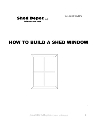 Item #SHED-WINDOW
  Shed Depot                   LLC
    build your shed today




HOW TO BUILD A SHED WINDOW
                     www.shed-windows.com




            Copyright 2012 Shed Depot LLC www.shed-windows.com                1
 