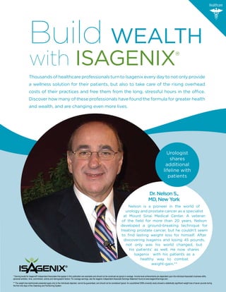 Healthcare




                   Build WEALTH
                   with ISAGENIx                                                                                                                                                                          ®
                   Thousands of healthcare professionals turn to Isagenix every day to not only provide
                   a wellness solution for their patients, but also to take care of the rising overhead
                   costs of their practices and free them from the long, stressful hours in the office.
                   Discover how many of these professionals have found the formula for greater health
                   and wealth, and are changing even more lives.




                                                                                                                                                                                             Urologist
                                                                                                                                                                                               shares
                                                                                                                                                                                            additional
                                                                                                                                                                                           lifeline with
                                                                                                                                                                                              patients


                                                                                                                                                                        Dr. Nelson S.,
                                                                                                                                                                        MD, New York
                                                                                                                                           Nelson is a pioneer in the world of
                                                                                                                                         urology and prostate cancer as a specialist
                                                                                                                                        at Mount Sinai Medical Center. A veteran
                                                                                                                                      of the field for more than 20 years, Nelson
                                                                                                                                      developed a ground-breaking technique for
                                                                                                                                      treating prostate cancer, but he couldn’t seem
                                                                                                                                      to find lasting weight loss for himself. After
                                                                                                                                        discovering Isagenix and losing 45 pounds,
                                                                                                                                         not only was his world changed, but
                                                                                                                                           his patients’ as well. He now shares
                                                                                                                                              Isagenix with his patients as a
                                                                                                                                                 healthy way to combat
                                                                                                                                                       weight-gain.**


* Earning levels for Isagenix® Independent Associates that appear in this publication are examples and should not be construed as typical or average. Income level achievements are dependent upon the individual Associate’s business skills,
personal ambition, time, commitment, activity and demographic factors. For average earnings, see the Isagenix Independent Associate Earnings Statement found at www.IsagenixEarnings.com.
** The weight-loss testimonials presented apply only to the individuals depicted, cannot be guaranteed, and should not be considered typical. An unpublished 2008 university study showed a statistically significant weight loss of seven pounds during
the first nine days of the Cleansing and Fat Burning System.
 