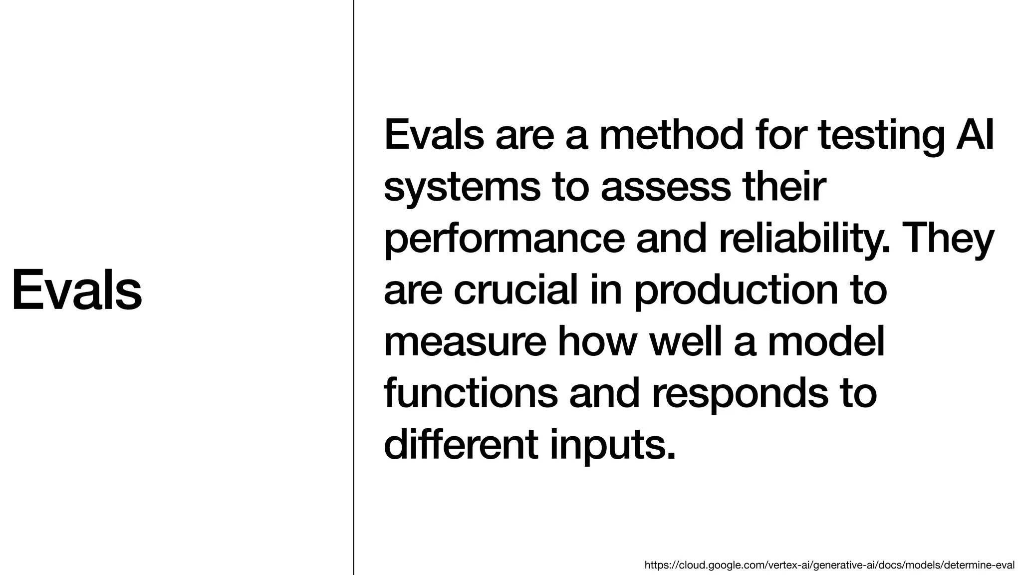 Evals
Evals are a method for testing AI
systems to assess their
performance and reliability. They
are crucial in production to
measure how well a model
functions and responds to
different inputs.
https://cloud.google.com/vertex-ai/generative-ai/docs/models/determine-eval
 