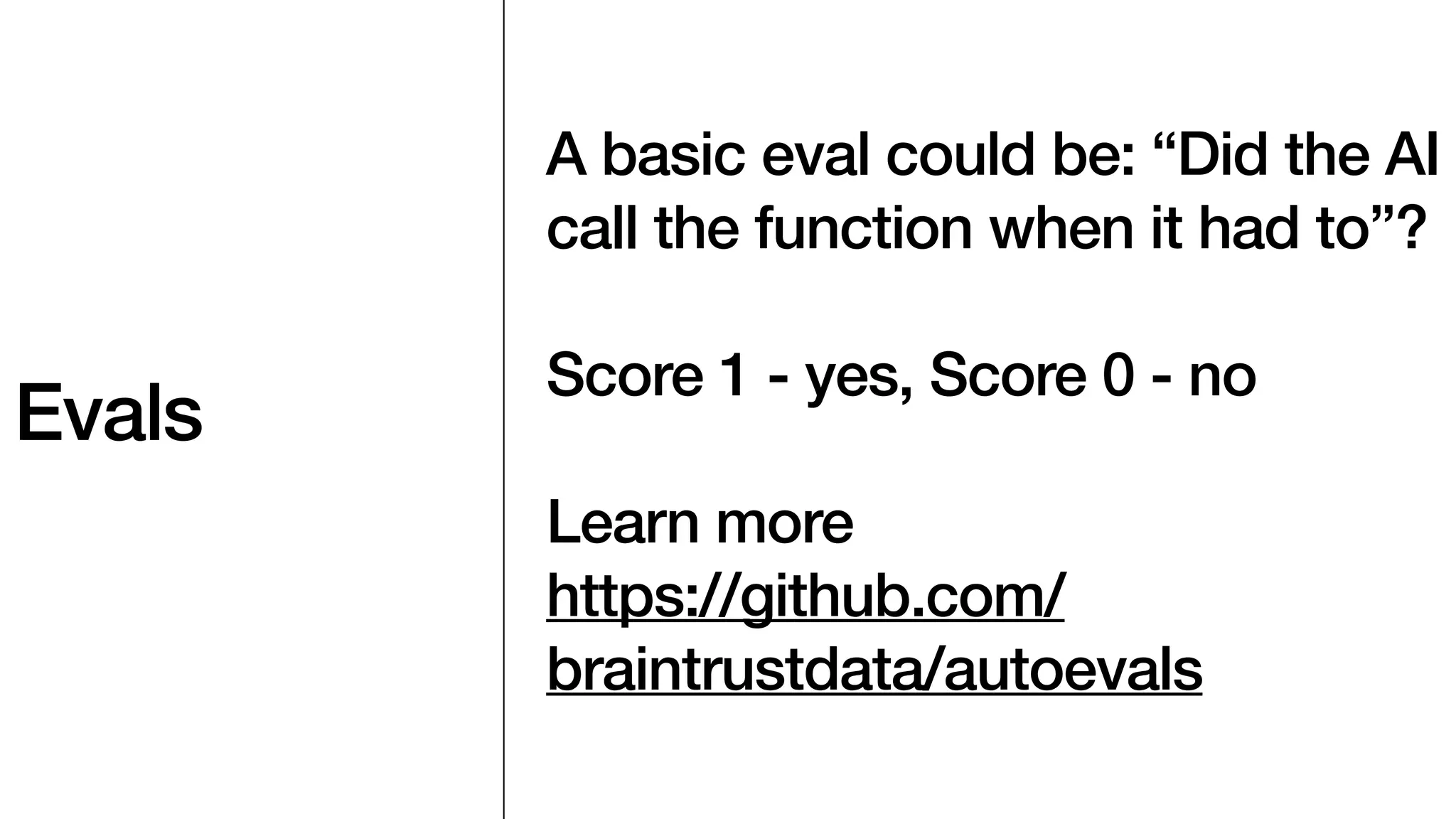 Evals
A basic eval could be: “Did the AI
call the function when it had to”?
Score 1 - yes, Score 0 - no
Learn more
https://github.com/
braintrustdata/autoevals
 
