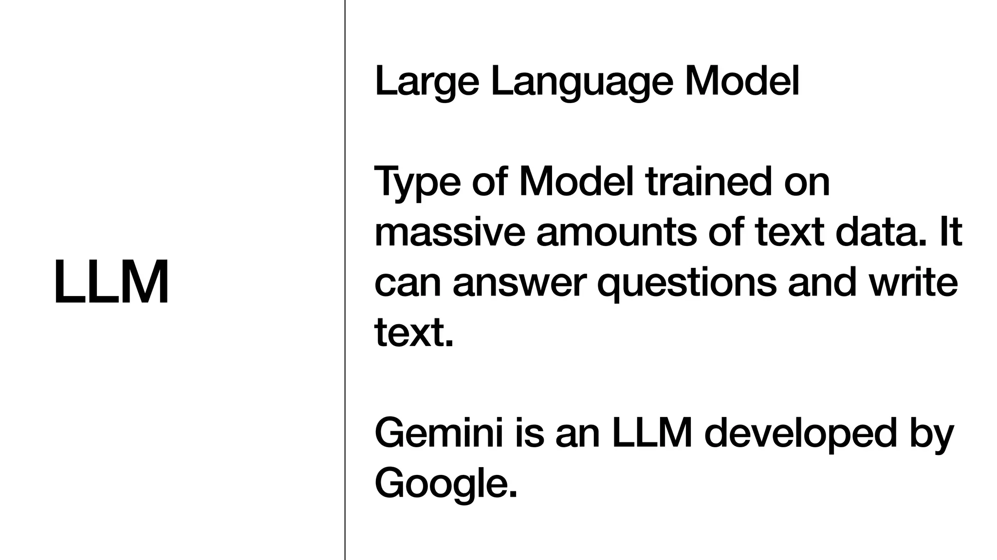 LLM
Large Language Model
Type of Model trained on
massive amounts of text data. It
can answer questions and write
text.
Gemini is an LLM developed by
Google.
 