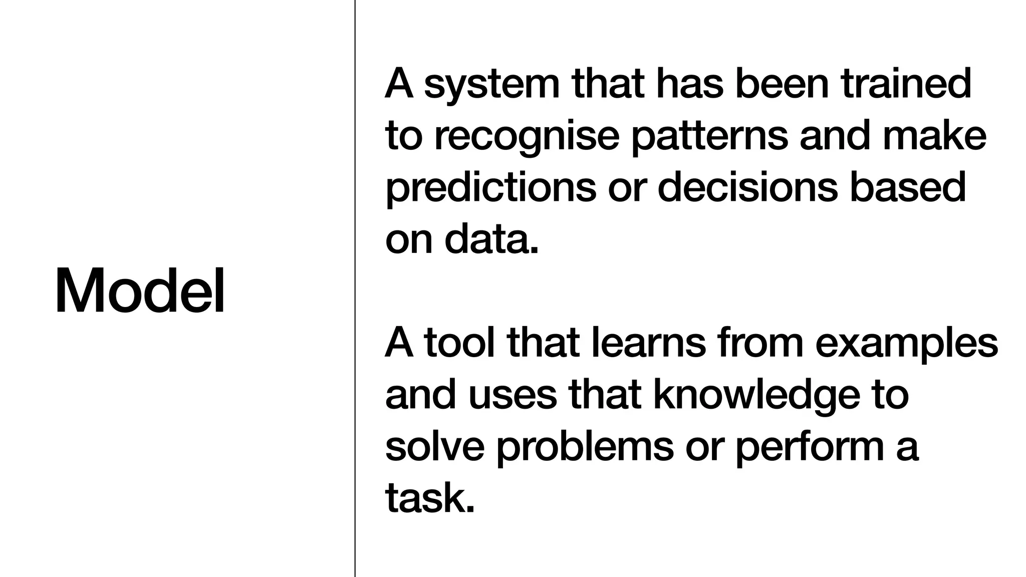 Model
A system that has been trained
to recognise patterns and make
predictions or decisions based
on data.
A tool that learns from examples
and uses that knowledge to
solve problems or perform a
task.
 