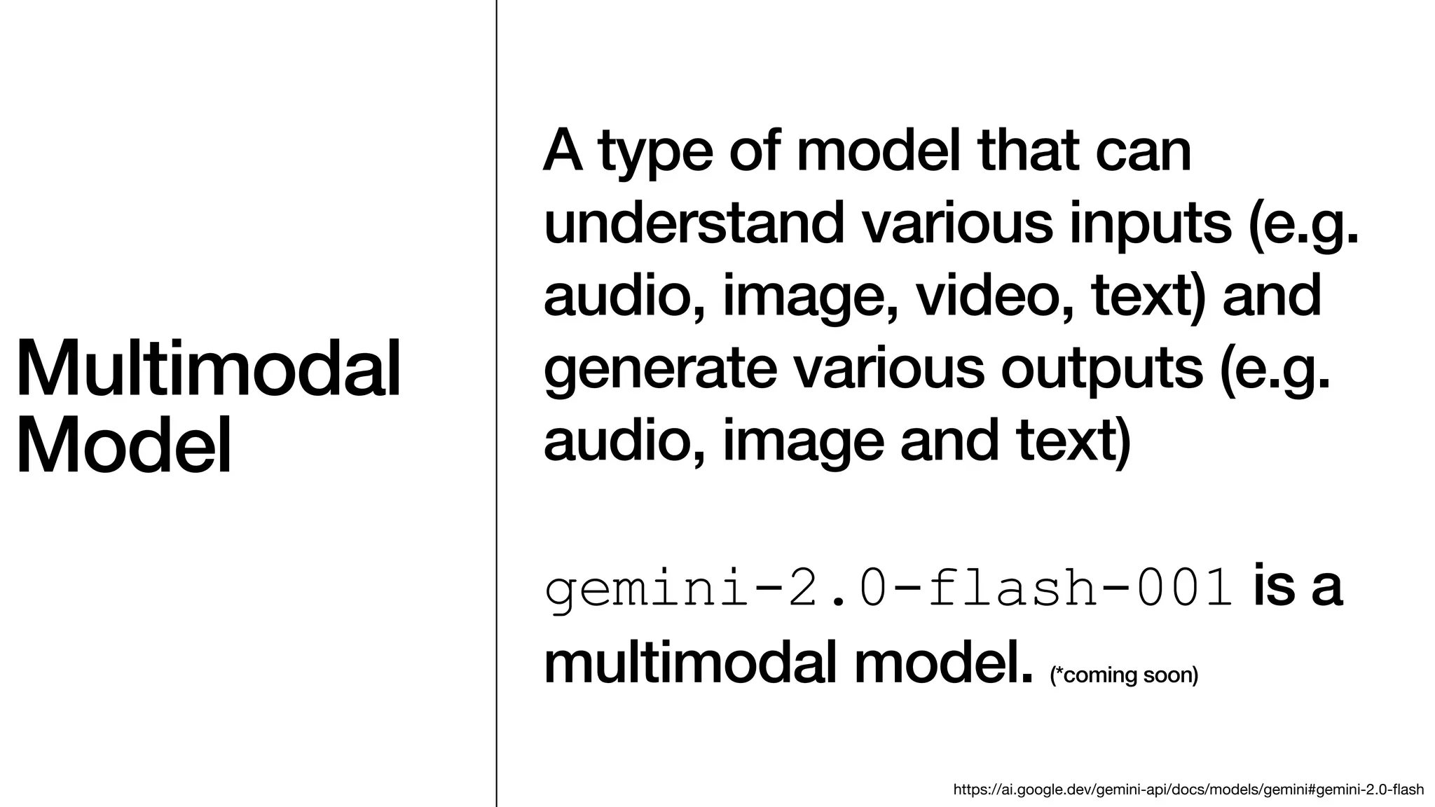 Multimodal
Model
A type of model that can
understand various inputs (e.g.
audio, image, video, text) and
generate various outputs (e.g.
audio, image and text)
gemini-2.0-flash-001 is a
multimodal model. (*coming soon)
https://ai.google.dev/gemini-api/docs/models/gemini#gemini-2.0-
fl
ash
 