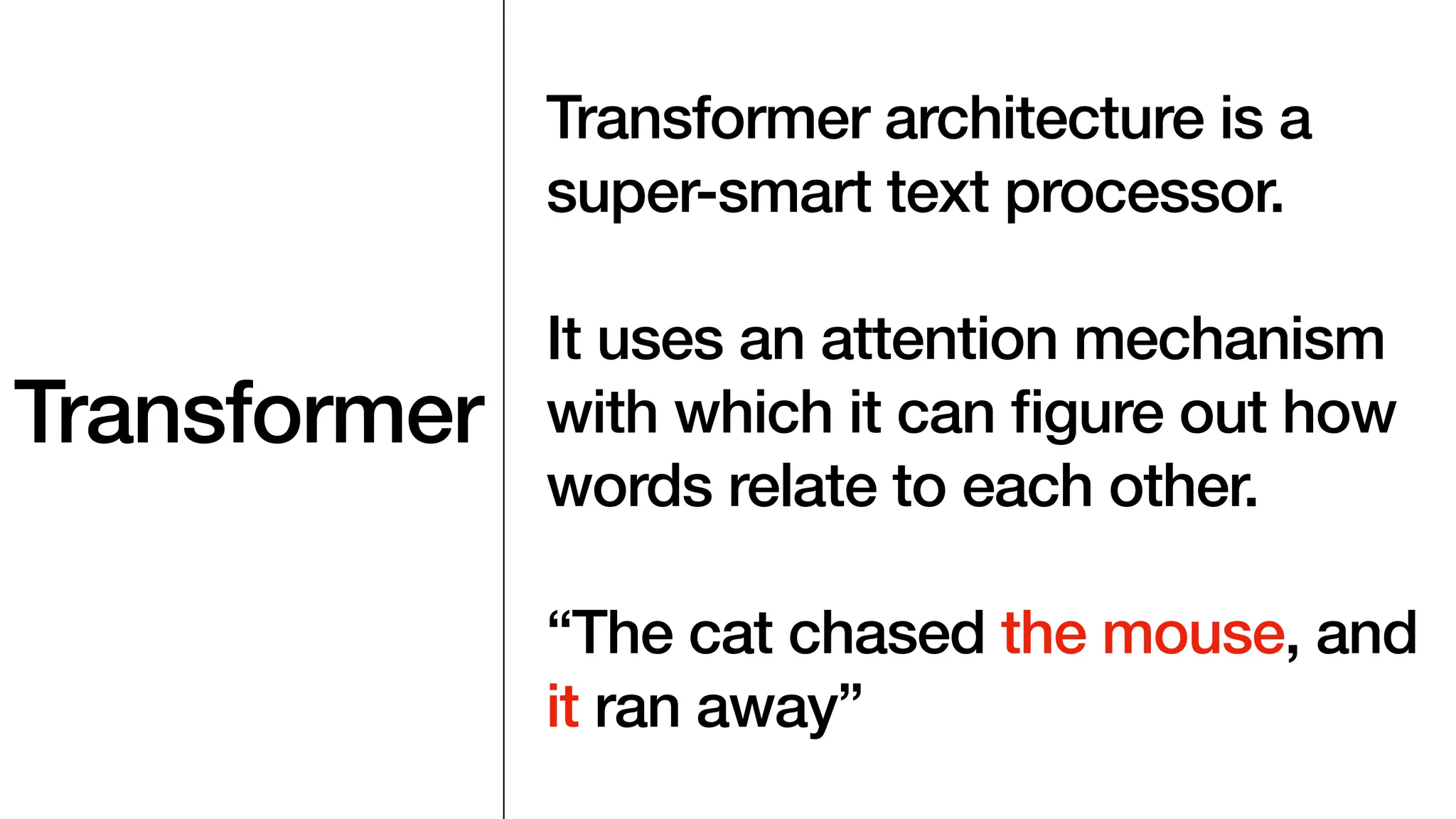 Transformer
Transformer architecture is a
super-smart text processor.
It uses an attention mechanism
with which it can
fi
gure out how
words relate to each other.
“The cat chased the mouse, and
it ran away”
 