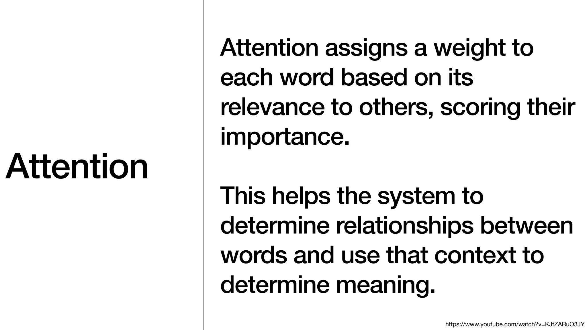 Attention
Attention assigns a weight to
each word based on its
relevance to others, scoring their
importance.
This helps the system to
determine relationships between
words and use that context to
determine meaning.
https://www.youtube.com/watch?v=KJtZARuO3JY
 