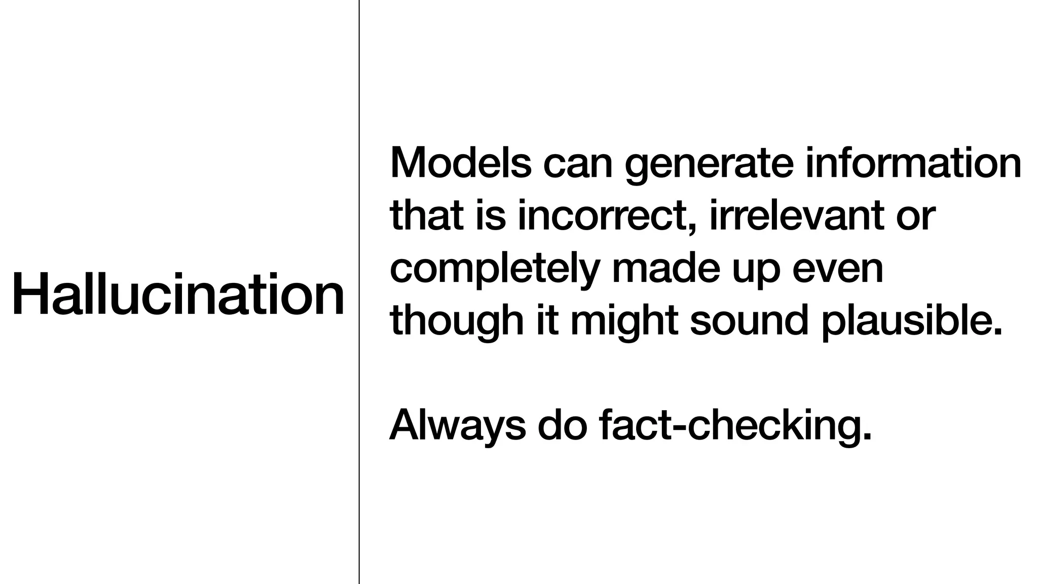Hallucination
Models can generate information
that is incorrect, irrelevant or
completely made up even
though it might sound plausible.
Always do fact-checking.
 