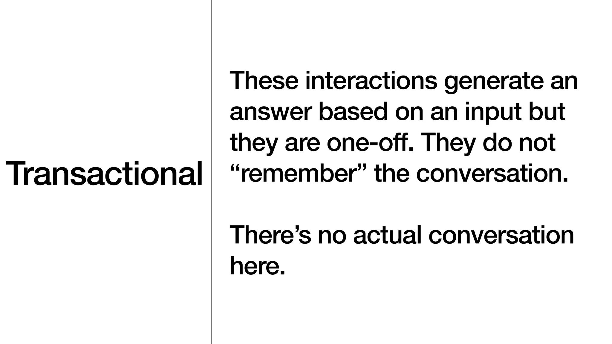 Transactional
These interactions generate an
answer based on an input but
they are one-off. They do not
“remember” the conversation.
There’s no actual conversation
here.
 