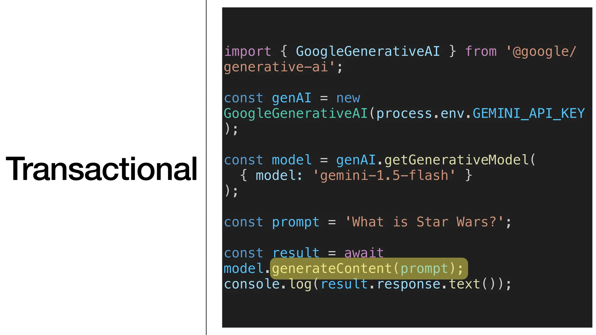 Transactional
import { GoogleGenerativeAI } from '@google/
generative-ai';
const genAI = new
GoogleGenerativeAI(process.env.GEMINI_API_KEY
);
const model = genAI.getGenerativeModel(
{ model: 'gemini-1.5-flash' }
);
const prompt = 'What is Star Wars?';
const result = await
model.generateContent(prompt);
console.log(result.response.text());
 
