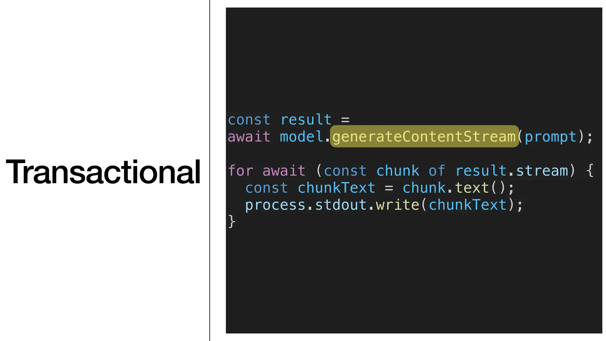 Transactional
const result =
await model.generateContentStream(prompt);
for await (const chunk of result.stream) {
const chunkText = chunk.text();
process.stdout.write(chunkText);
}
 