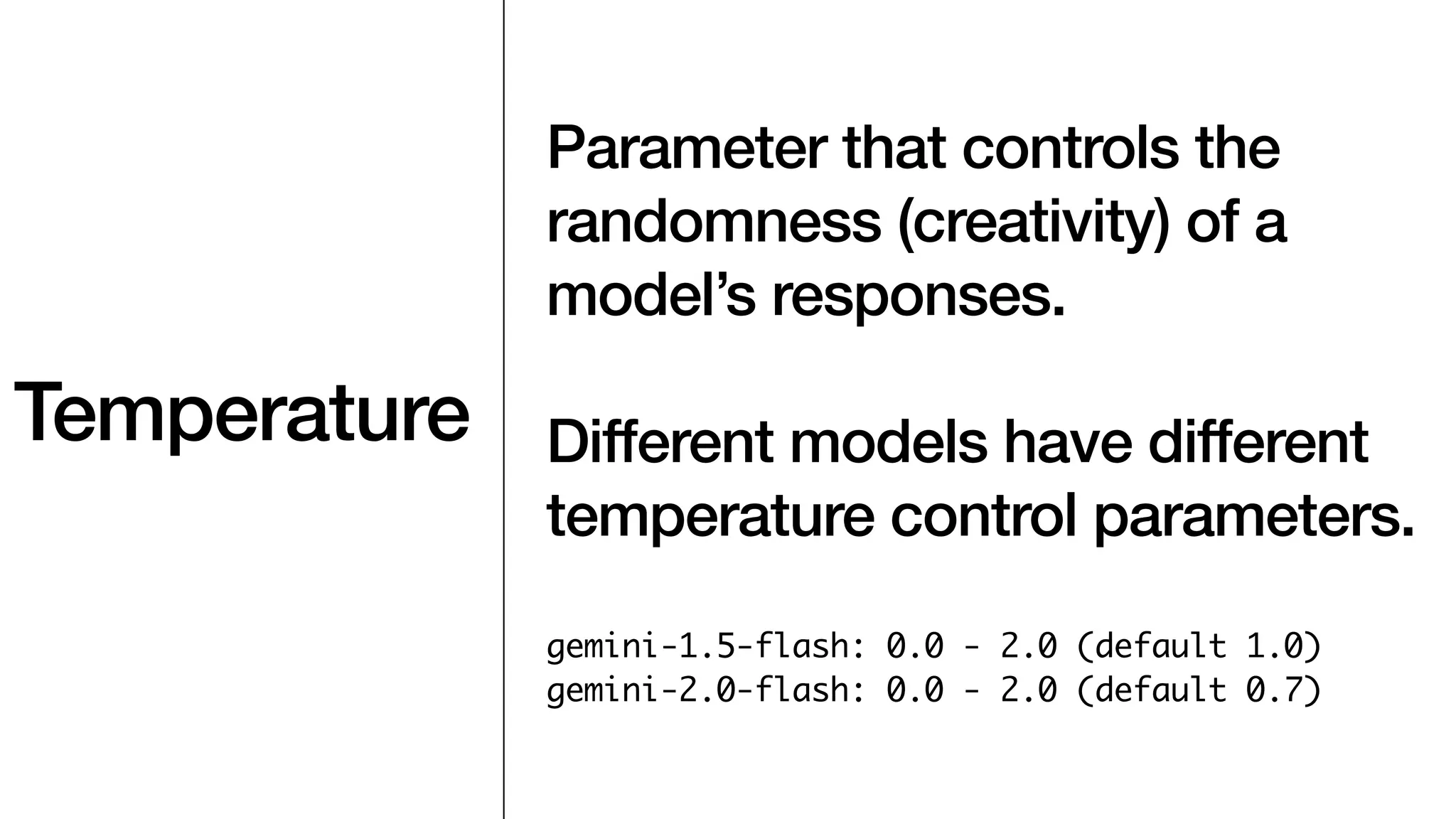 Temperature
Parameter that controls the
randomness (creativity) of a
model’s responses.
Different models have different
temperature control parameters.
gemini-1.5-flash: 0.0 - 2.0 (default 1.0)
gemini-2.0-flash: 0.0 - 2.0 (default 0.7)
 
