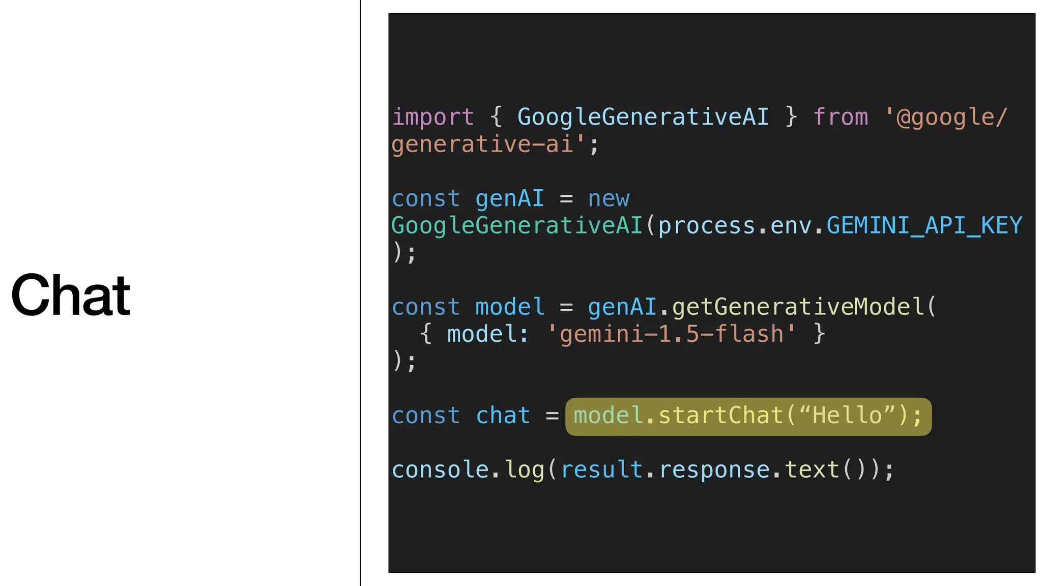 Chat
import { GoogleGenerativeAI } from '@google/
generative-ai';
const genAI = new
GoogleGenerativeAI(process.env.GEMINI_API_KEY
);
const model = genAI.getGenerativeModel(
{ model: 'gemini-1.5-flash' }
);
const chat = model.startChat(“Hello”);
console.log(result.response.text());
 