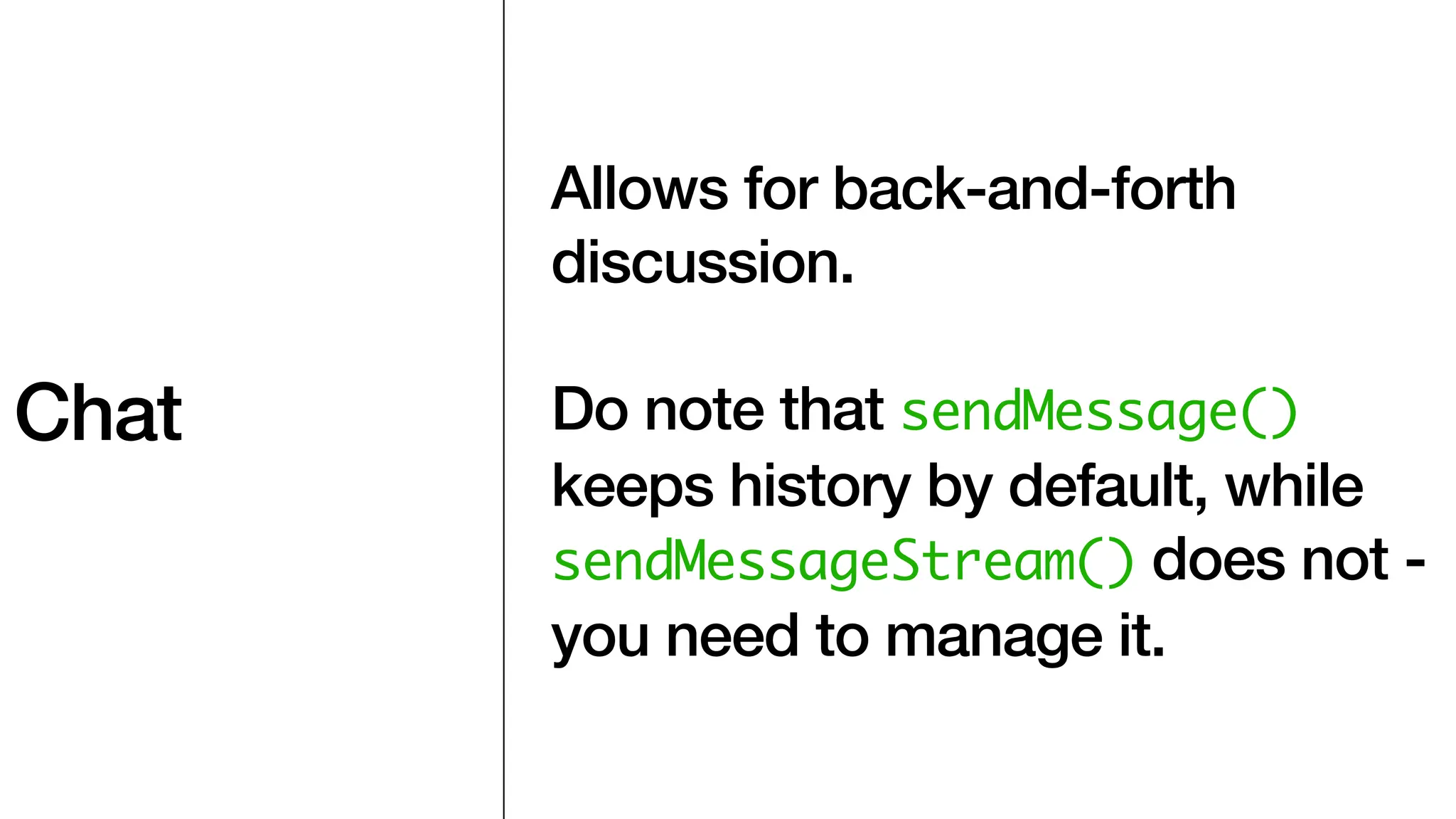 Chat
Allows for back-and-forth
discussion.
Do note that sendMessage()
keeps history by default, while
sendMessageStream() does not -
you need to manage it.
 