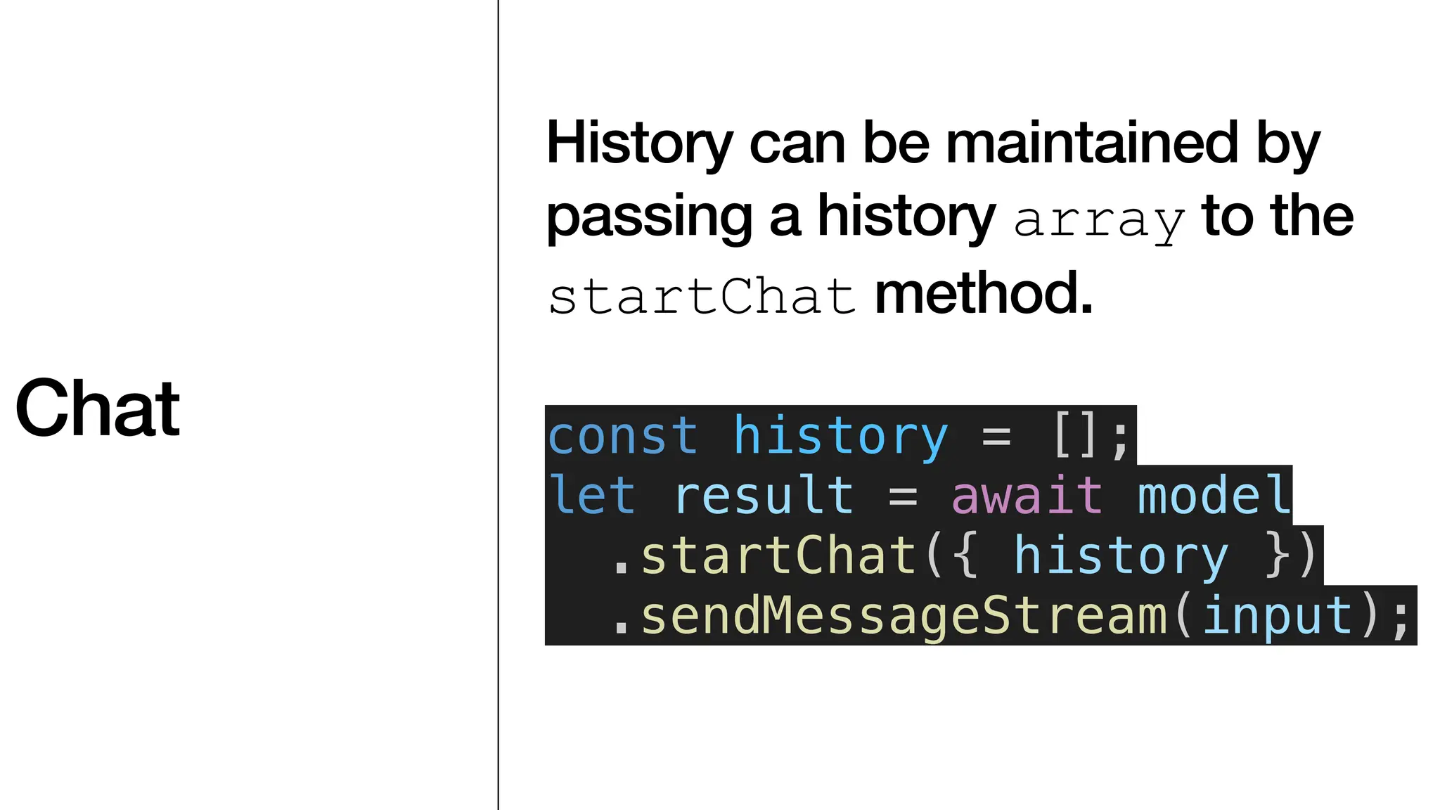 Chat
History can be maintained by
passing a history array to the
startChat method.
const history = [];
let result = await model
.startChat({ history })
.sendMessageStream(input);
 
