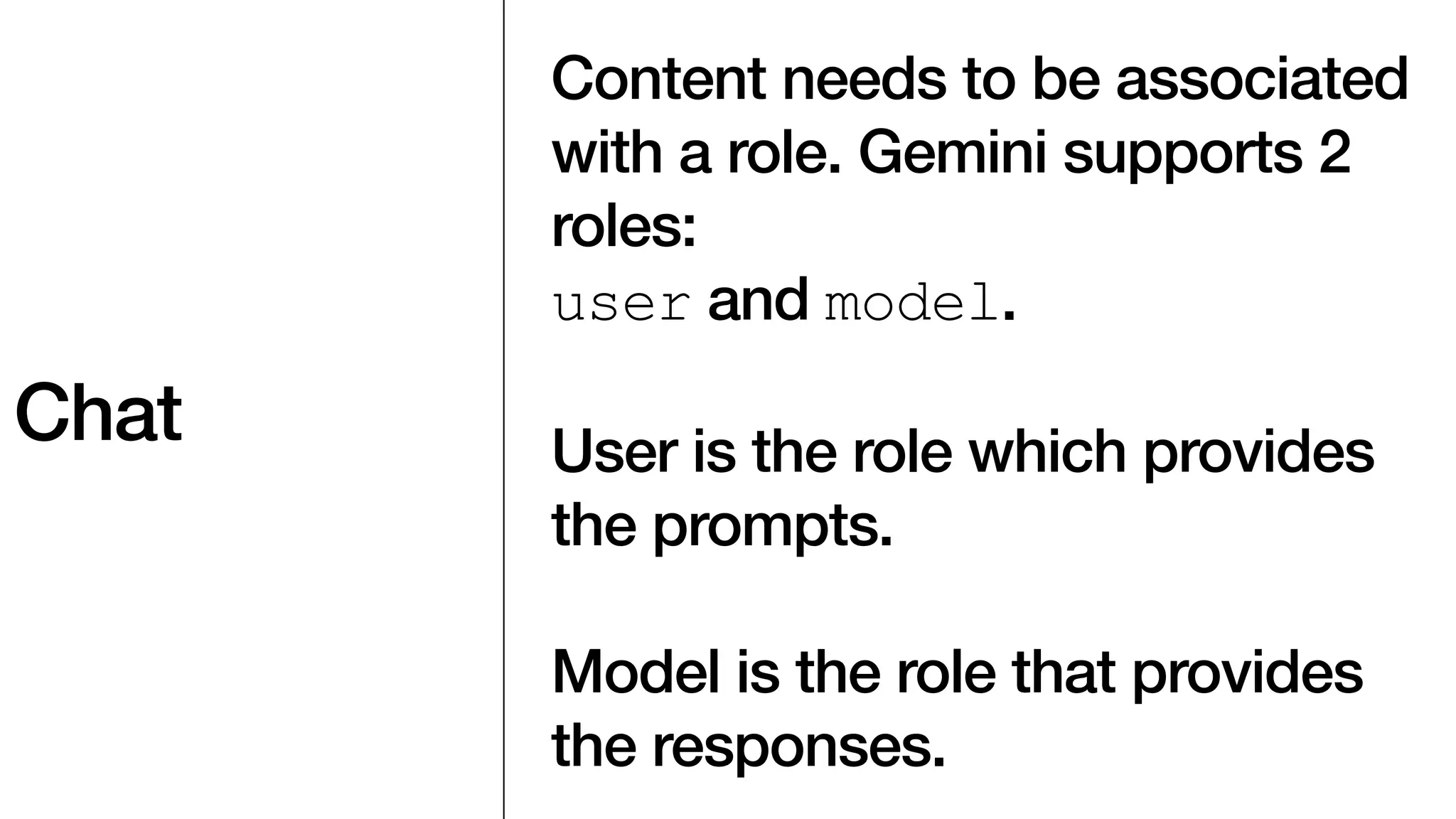 Chat
Content needs to be associated
with a role. Gemini supports 2
roles:
user and model.
User is the role which provides
the prompts.
Model is the role that provides
the responses.
 