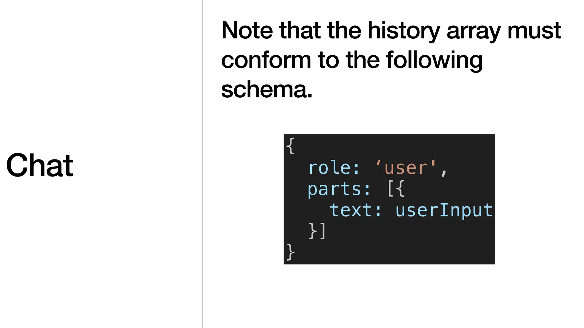 Chat
Note that the history array must
conform to the following
schema.
{
role: ‘user',
parts: [{
text: userInput
}]
}
 