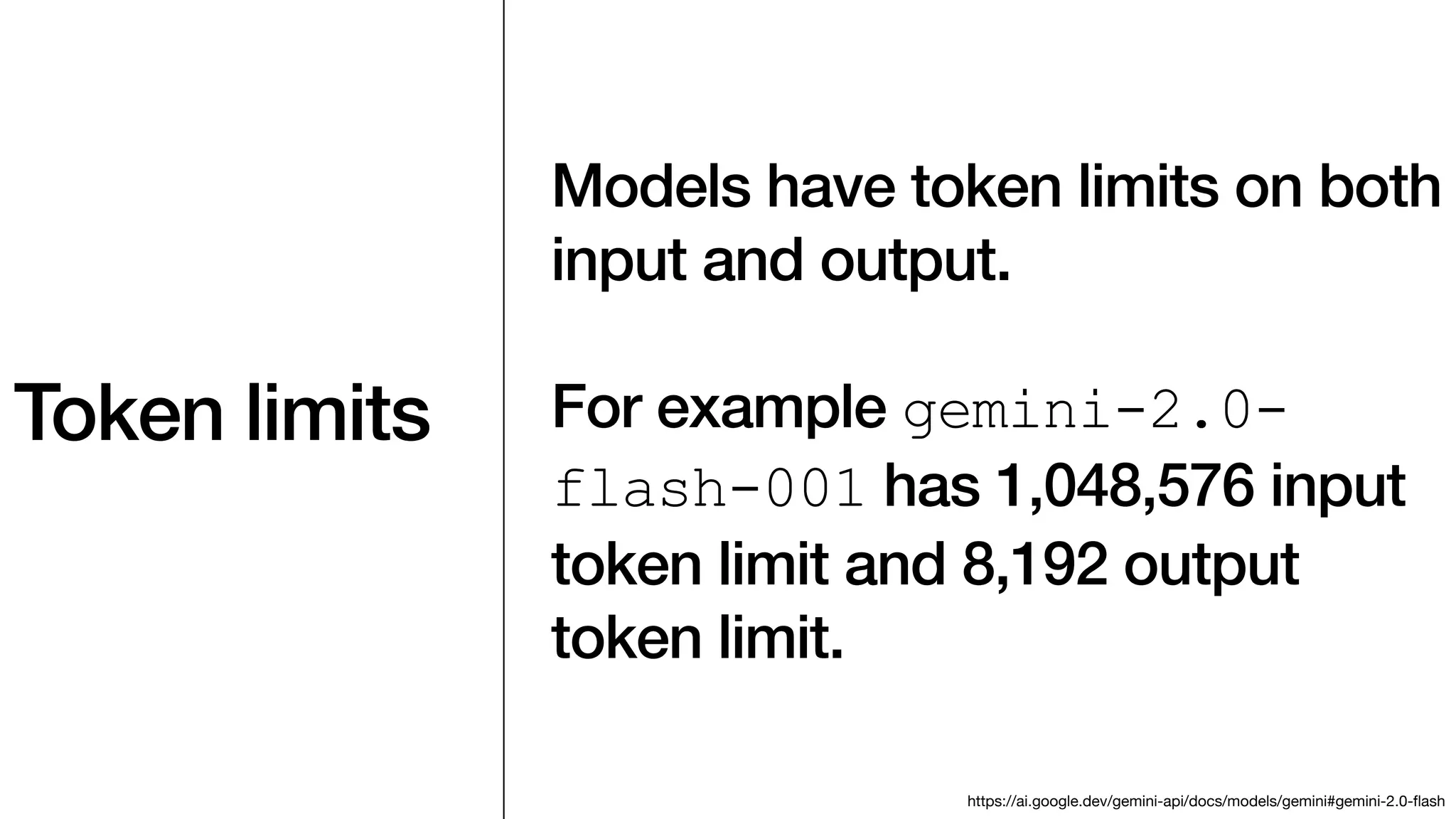Token limits
Models have token limits on both
input and output.
For example gemini-2.0-
flash-001 has 1,048,576 input
token limit and 8,192 output
token limit.
https://ai.google.dev/gemini-api/docs/models/gemini#gemini-2.0-
fl
ash
 
