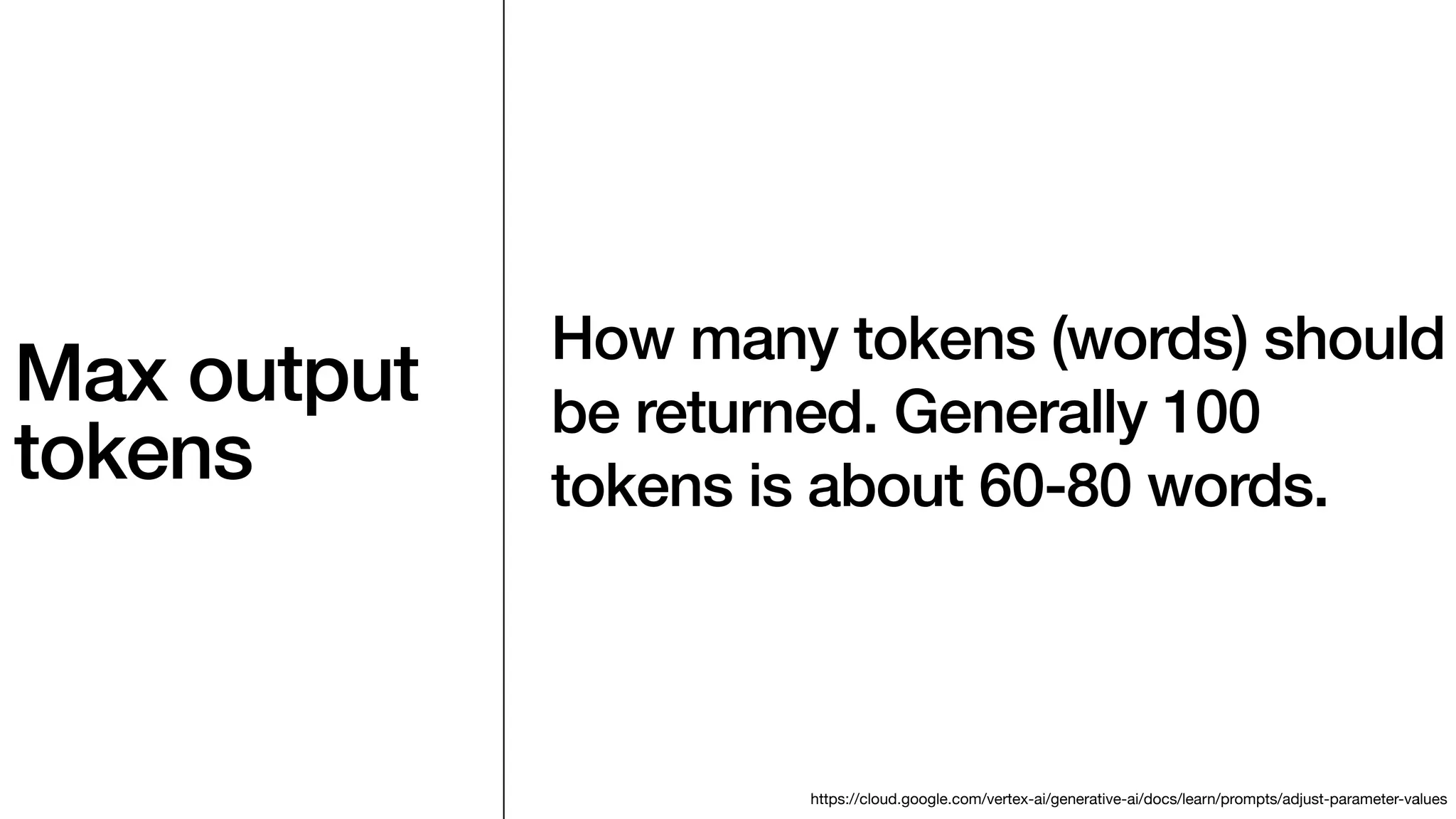 Max output
tokens
How many tokens (words) should
be returned. Generally 100
tokens is about 60-80 words.
https://cloud.google.com/vertex-ai/generative-ai/docs/learn/prompts/adjust-parameter-values
 