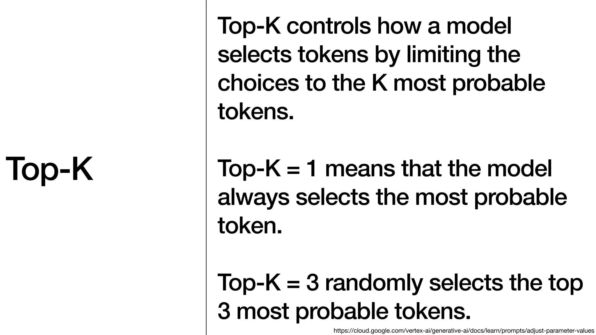 Top-K
Top-K controls how a model
selects tokens by limiting the
choices to the K most probable
tokens.
Top-K = 1 means that the model
always selects the most probable
token.
Top-K = 3 randomly selects the top
3 most probable tokens.
https://cloud.google.com/vertex-ai/generative-ai/docs/learn/prompts/adjust-parameter-values
 