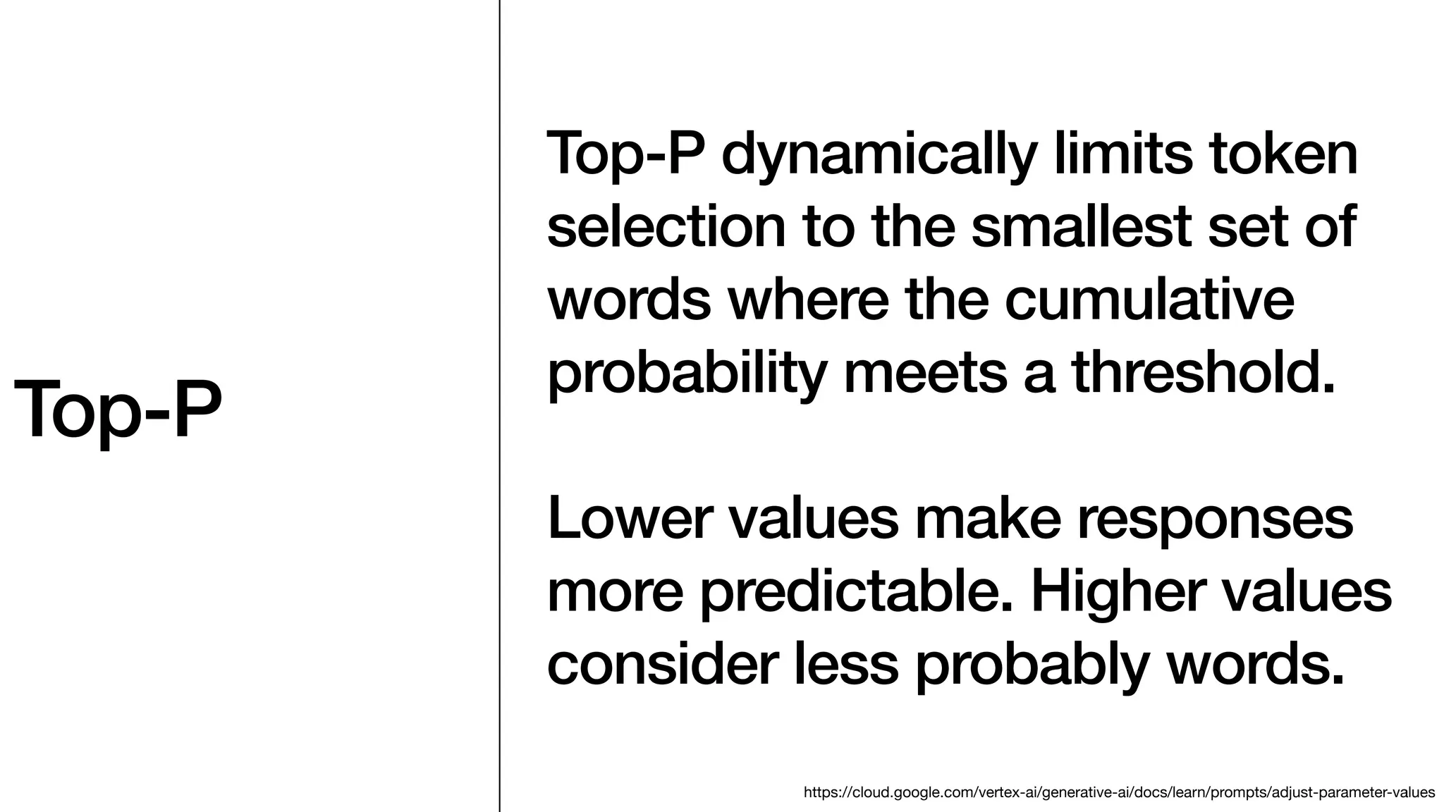 Top-P
Top-P dynamically limits token
selection to the smallest set of
words where the cumulative
probability meets a threshold.
Lower values make responses
more predictable. Higher values
consider less probably words.
https://cloud.google.com/vertex-ai/generative-ai/docs/learn/prompts/adjust-parameter-values
 