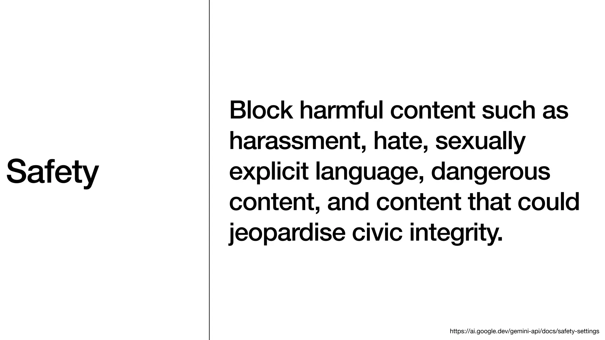 Safety
Block harmful content such as
harassment, hate, sexually
explicit language, dangerous
content, and content that could
jeopardise civic integrity.
https://ai.google.dev/gemini-api/docs/safety-settings
 