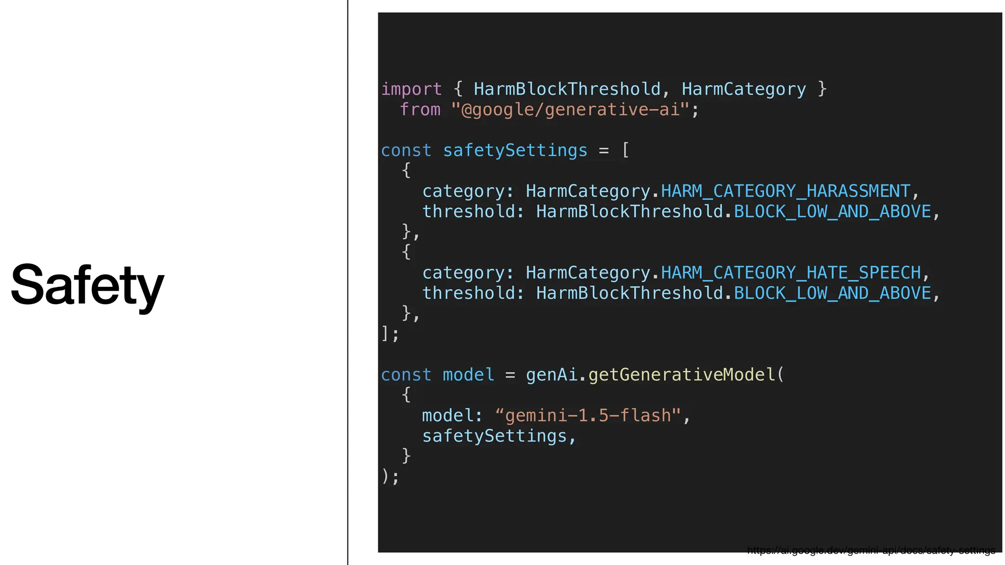 Safety
import { HarmBlockThreshold, HarmCategory }
from "@google/generative-ai";
const safetySettings = [
{
category: HarmCategory.HARM_CATEGORY_HARASSMENT,
threshold: HarmBlockThreshold.BLOCK_LOW_AND_ABOVE,
},
{
category: HarmCategory.HARM_CATEGORY_HATE_SPEECH,
threshold: HarmBlockThreshold.BLOCK_LOW_AND_ABOVE,
},
];
const model = genAi.getGenerativeModel(
{
model: “gemini-1.5-flash",
safetySettings,
}
);
https://ai.google.dev/gemini-api/docs/safety-settings
 