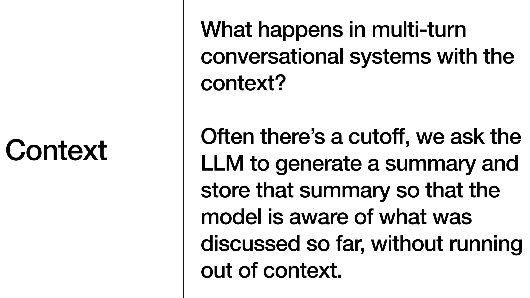 Context
What happens in multi-turn
conversational systems with the
context?
Often there’s a cutoff, we ask the
LLM to generate a summary and
store that summary so that the
model is aware of what was
discussed so far, without running
out of context.
 