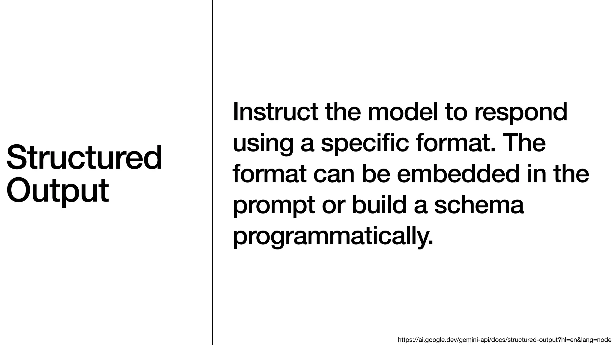 Structured
Output
Instruct the model to respond
using a speci
fi
c format. The
format can be embedded in the
prompt or build a schema
programmatically.
https://ai.google.dev/gemini-api/docs/structured-output?hl=en&lang=node
 