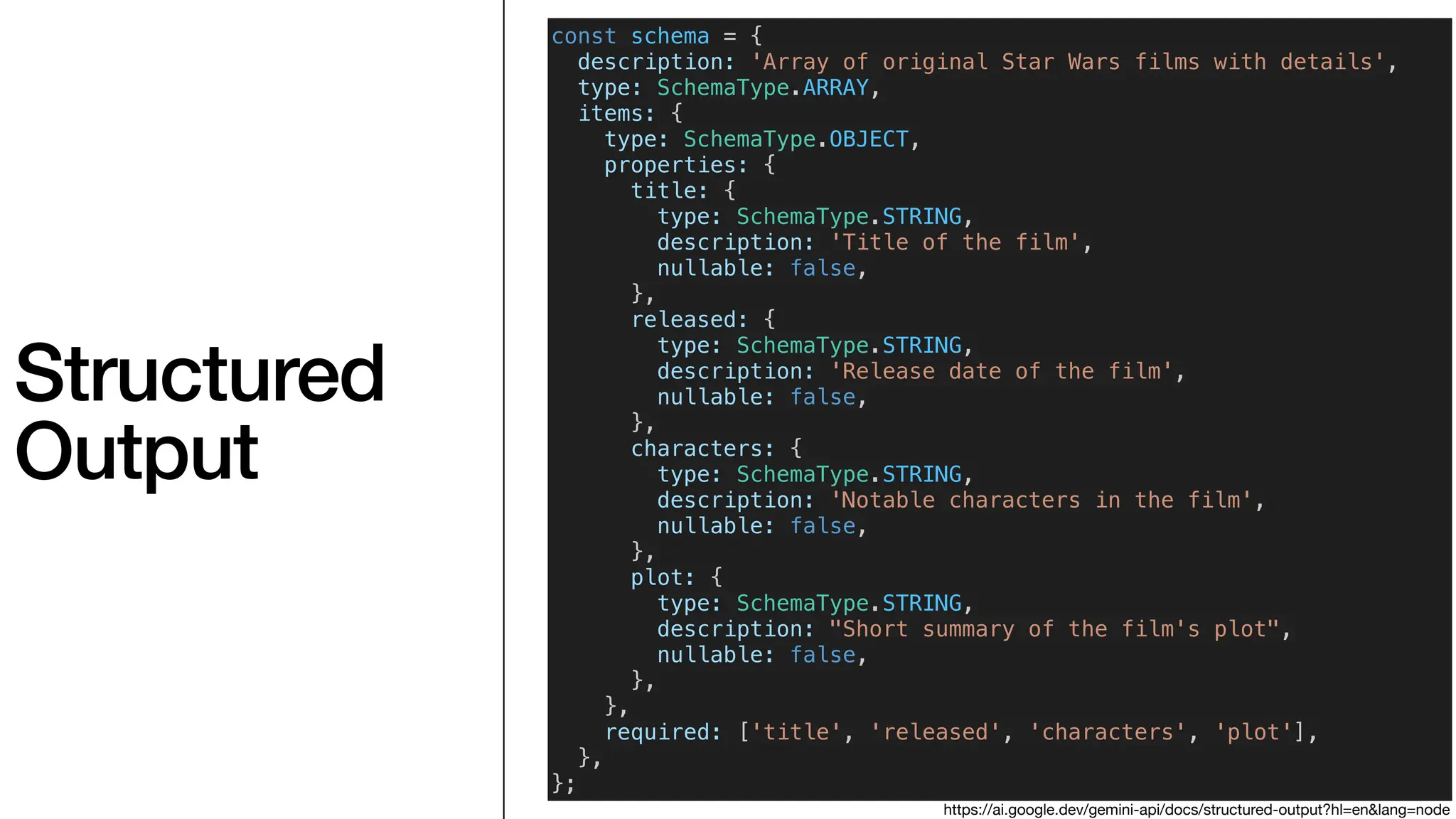 Structured
Output
const schema = {
description: 'Array of original Star Wars films with details',
type: SchemaType.ARRAY,
items: {
type: SchemaType.OBJECT,
properties: {
title: {
type: SchemaType.STRING,
description: 'Title of the film',
nullable: false,
},
released: {
type: SchemaType.STRING,
description: 'Release date of the film',
nullable: false,
},
characters: {
type: SchemaType.STRING,
description: 'Notable characters in the film',
nullable: false,
},
plot: {
type: SchemaType.STRING,
description: "Short summary of the film's plot",
nullable: false,
},
},
required: ['title', 'released', 'characters', 'plot'],
},
};
https://ai.google.dev/gemini-api/docs/structured-output?hl=en&lang=node
 