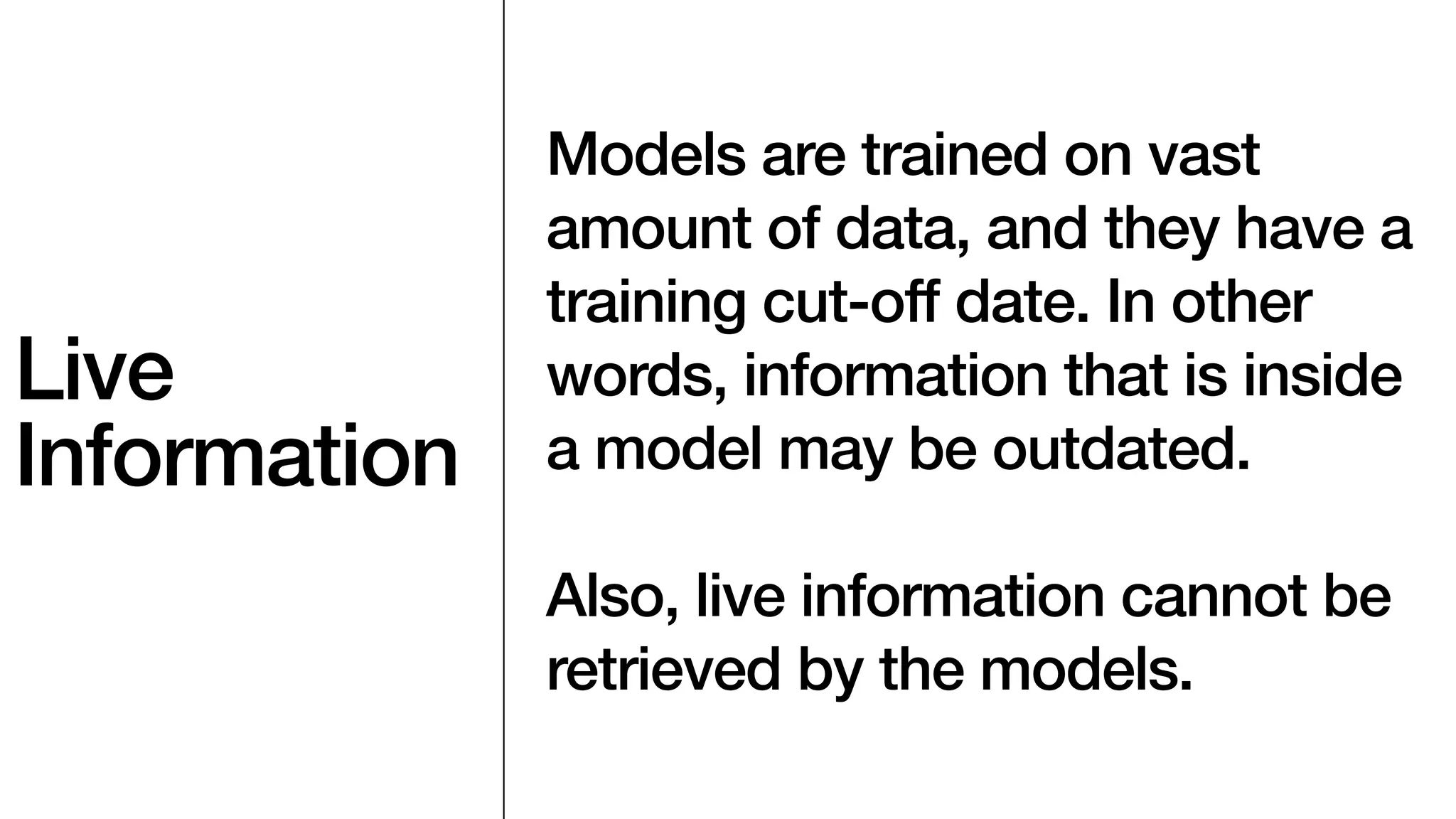 Live
Information
Models are trained on vast
amount of data, and they have a
training cut-off date. In other
words, information that is inside
a model may be outdated.
Also, live information cannot be
retrieved by the models.
 