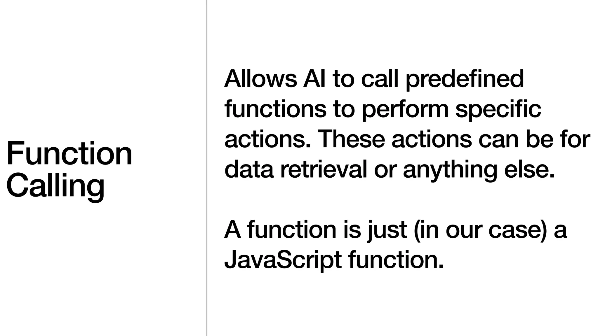 Function
Calling
Allows AI to call prede
fi
ned
functions to perform speci
fi
c
actions. These actions can be for
data retrieval or anything else.
A function is just (in our case) a
JavaScript function.
 