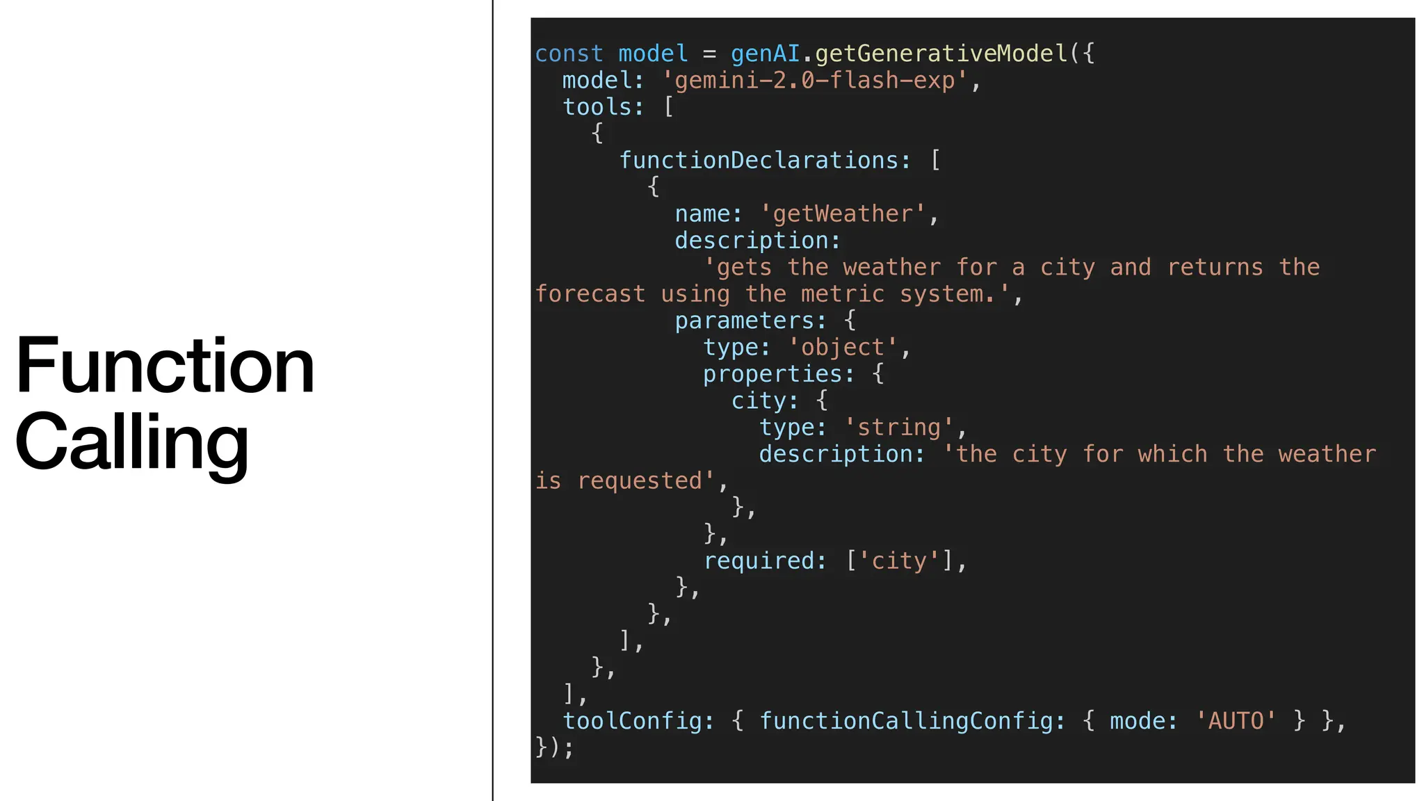 Function
Calling
const model = genAI.getGenerativeModel({
model: 'gemini-2.0-flash-exp',
tools: [
{
functionDeclarations: [
{
name: 'getWeather',
description:
'gets the weather for a city and returns the
forecast using the metric system.',
parameters: {
type: 'object',
properties: {
city: {
type: 'string',
description: 'the city for which the weather
is requested',
},
},
required: ['city'],
},
},
],
},
],
toolConfig: { functionCallingConfig: { mode: 'AUTO' } },
});
 