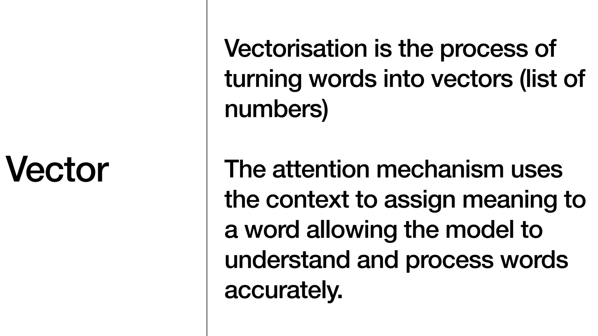 Vector
Vectorisation is the process of
turning words into vectors (list of
numbers)
The attention mechanism uses
the context to assign meaning to
a word allowing the model to
understand and process words
accurately.
 